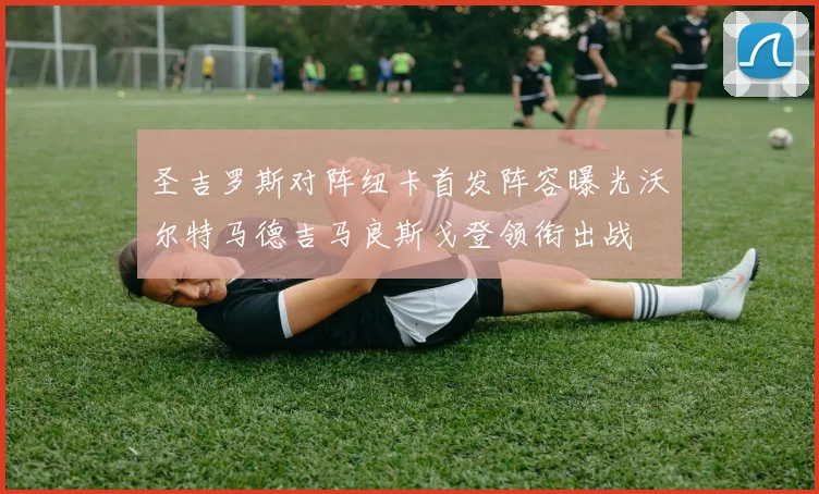 圣吉罗斯对阵纽卡首发阵容曝光沃尔特马德吉马良斯戈登领衔出战