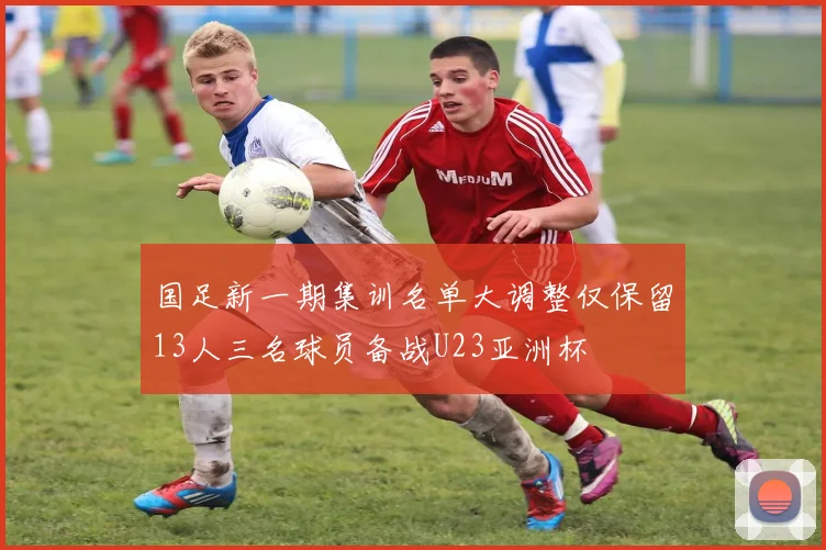 国足新一期集训名单大调整仅保留13人三名球员备战U23亚洲杯
