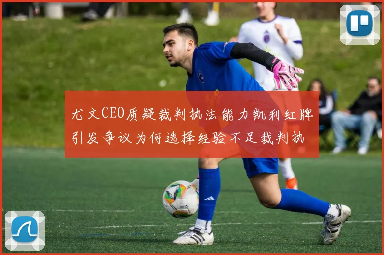 尤文CEO质疑裁判执法能力凯利红牌引发争议为何选择经验不足裁判执法欧冠比赛