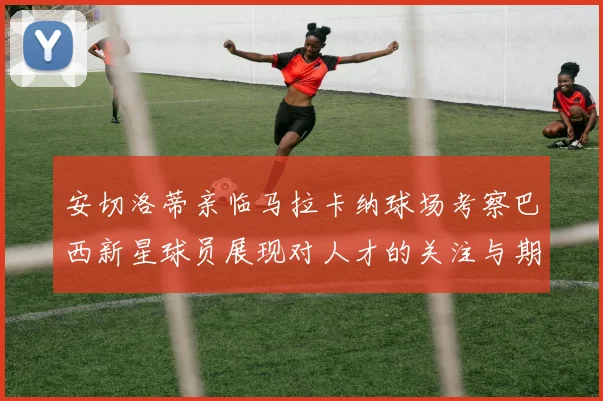 安切洛蒂亲临马拉卡纳球场考察巴西新星球员展现对人才的关注与期待