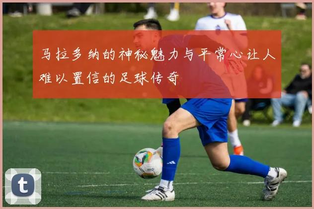 马拉多纳的神秘魅力与平常心让人难以置信的足球传奇