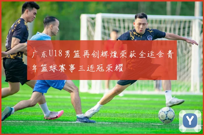 广东U18男篮再创辉煌荣获全运会青年篮球赛事三连冠荣耀