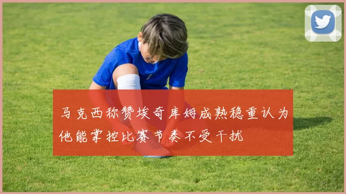 马克西称赞埃奇库姆成熟稳重认为他能掌控比赛节奏不受干扰