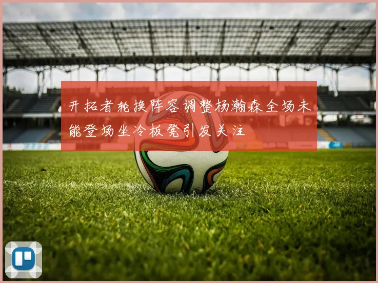 开拓者轮换阵容调整杨瀚森全场未能登场坐冷板凳引发关注