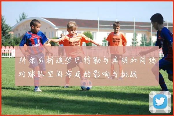 科尔分析追梦巴特勒与库明加同场对球队空间布局的影响与挑战