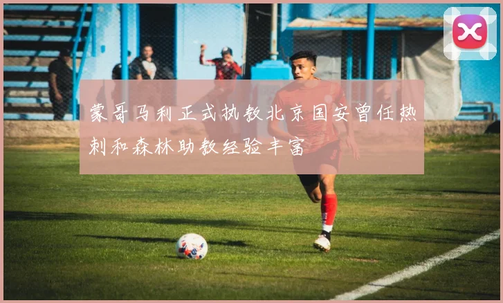 蒙哥马利正式执教北京国安曾任热刺和森林助教经验丰富
