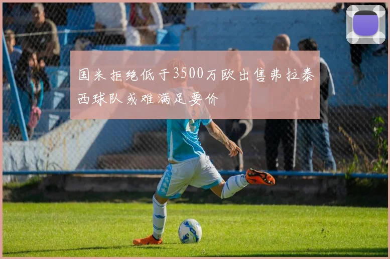 国米拒绝低于3500万欧出售弗拉泰西球队或难满足要价