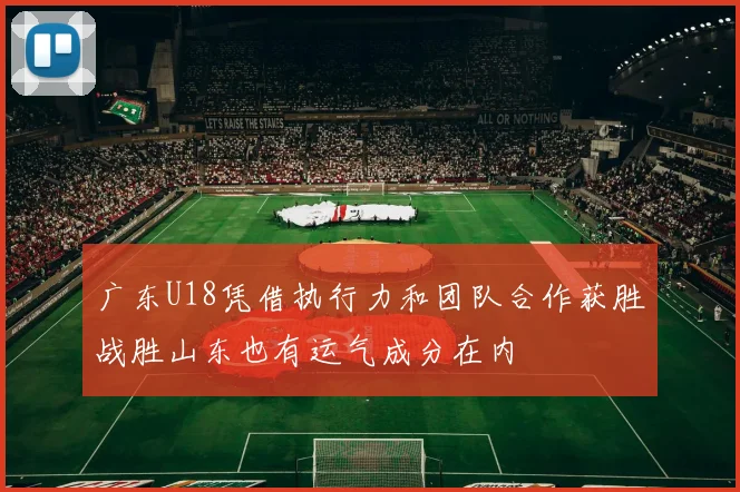 广东U18凭借执行力和团队合作获胜战胜山东也有运气成分在内