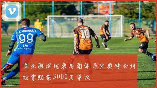 国米胜诉结束与葡体马里奥转会纠纷索赔案3000万争议