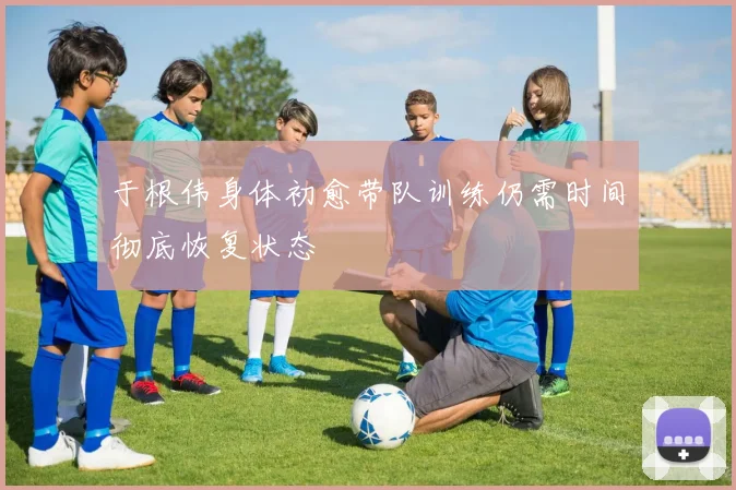 于根伟身体初愈带队训练仍需时间彻底恢复状态