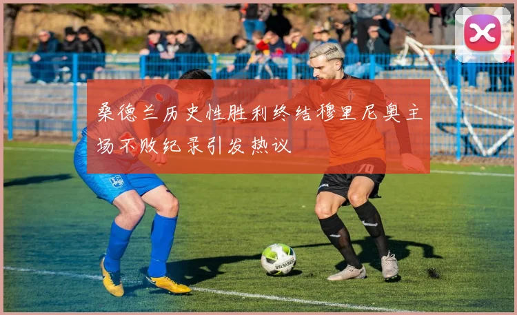 桑德兰历史性胜利终结穆里尼奥主场不败纪录引发热议