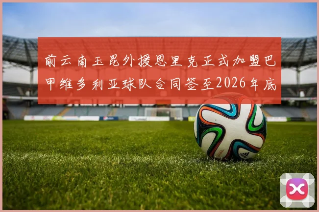 前云南玉昆外援恩里克正式加盟巴甲维多利亚球队合同签至2026年底