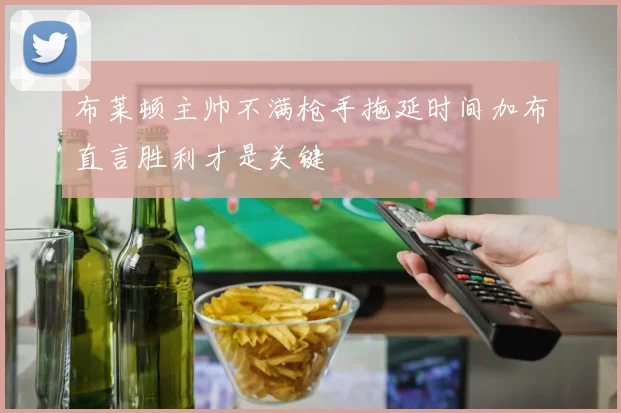 布莱顿主帅不满枪手拖延时间加布直言胜利才是关键