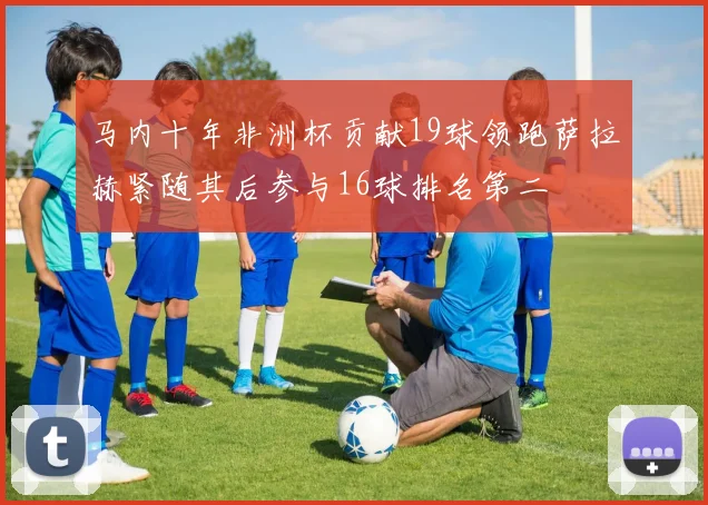 马内十年非洲杯贡献19球领跑萨拉赫紧随其后参与16球排名第二