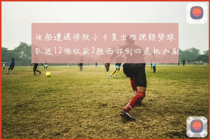 快船遭遇惨败小卡复出难挽颓势球队近12场仅获2胜西部倒四危机加剧