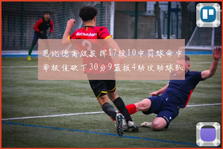 恩比德高效发挥17投10中罚球命中率极佳砍下30分9篮板4助攻助球队获胜
