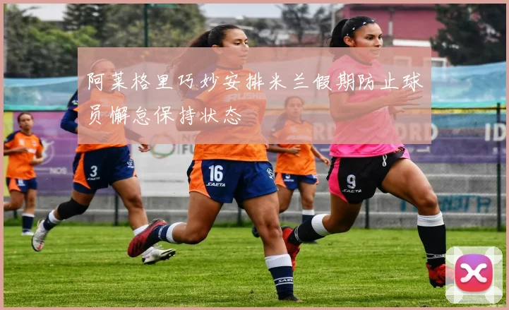 阿莱格里巧妙安排米兰假期防止球员懈怠保持状态