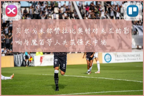 贝尔戈米称赞拉比奥特对米兰的影响与魔笛等人共筑强大中场