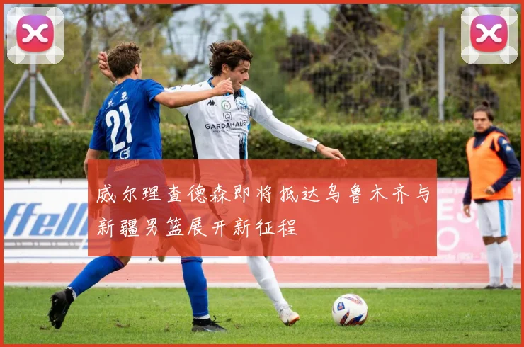 威尔理查德森即将抵达乌鲁木齐与新疆男篮展开新征程