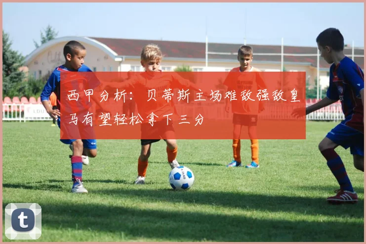 西甲分析：贝蒂斯主场难敌强敌皇马有望轻松拿下三分