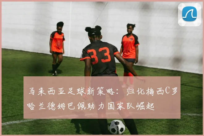 马来西亚足球新策略：归化梅西C罗哈兰德姆巴佩助力国家队崛起