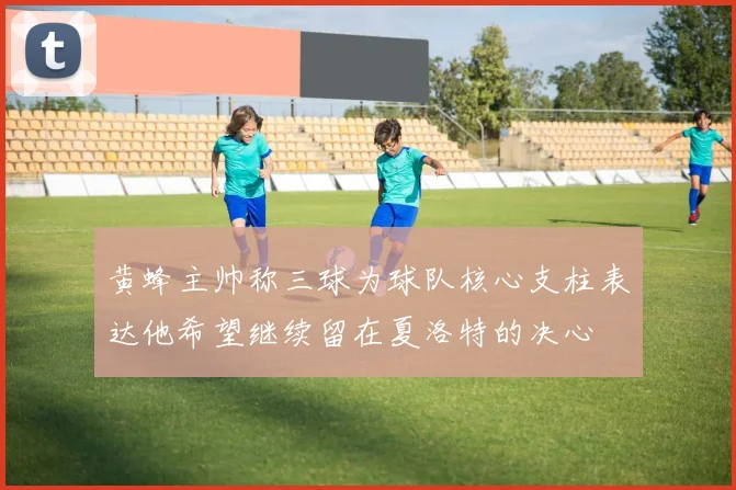 黄蜂主帅称三球为球队核心支柱表达他希望继续留在夏洛特的决心