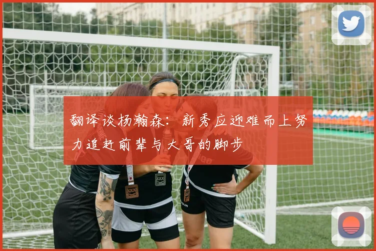 翻译谈杨瀚森：新秀应迎难而上努力追赶前辈与大哥的脚步