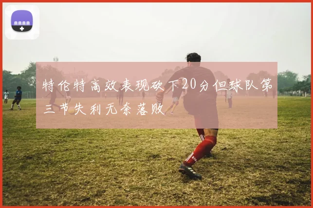 特伦特高效表现砍下20分但球队第三节失利无奈落败