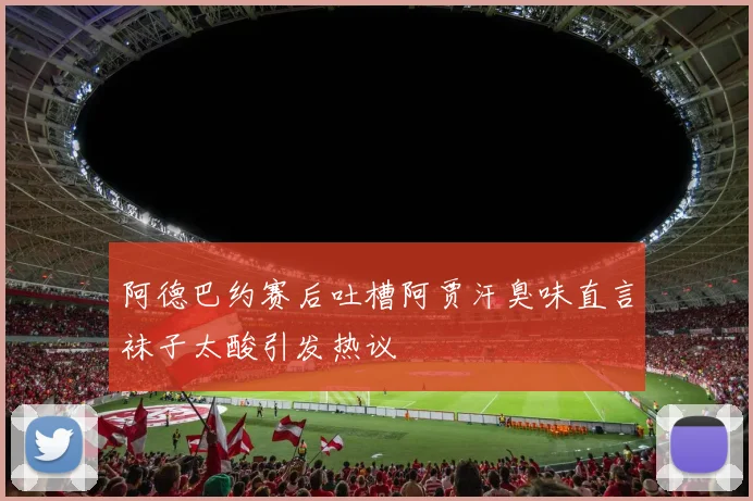 阿德巴约赛后吐槽阿贾汗臭味直言袜子太酸引发热议