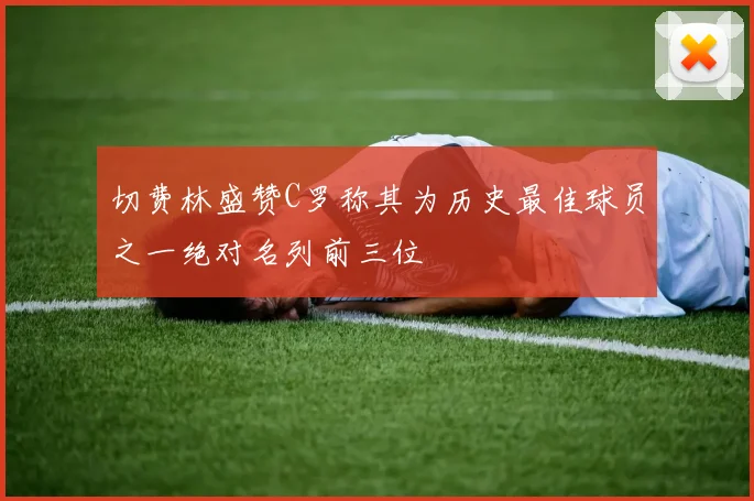 切费林盛赞C罗称其为历史最佳球员之一绝对名列前三位