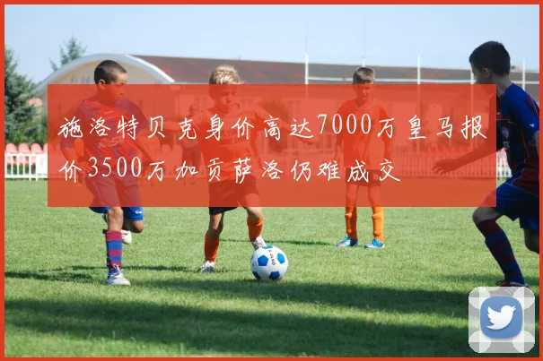 施洛特贝克身价高达7000万皇马报价3500万加贡萨洛仍难成交