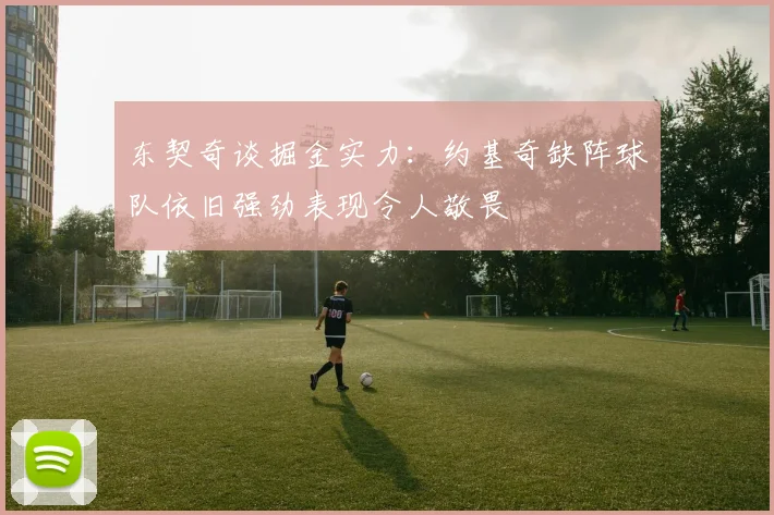 东契奇谈掘金实力：约基奇缺阵球队依旧强劲表现令人敬畏