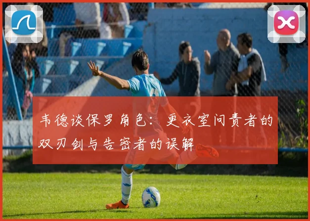 韦德谈保罗角色：更衣室问责者的双刃剑与告密者的误解