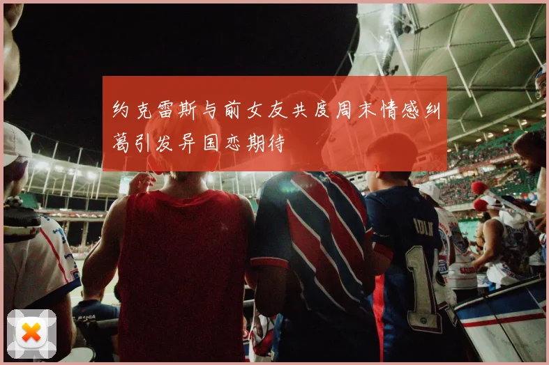 约克雷斯与前女友共度周末情感纠葛引发异国恋期待