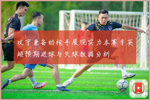 攻守兼备的枪手展现实力本赛季英超预期进球与失球数据分析