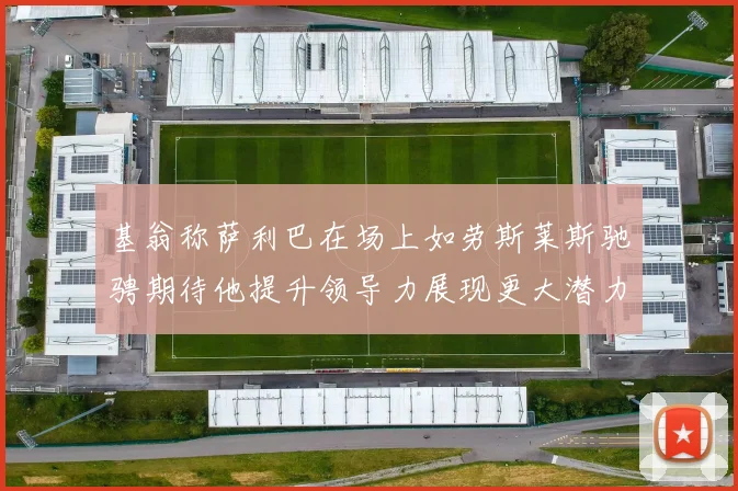 基翁称萨利巴在场上如劳斯莱斯驰骋期待他提升领导力展现更大潜力