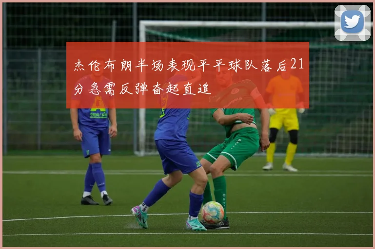 杰伦布朗半场表现平平球队落后21分急需反弹奋起直追