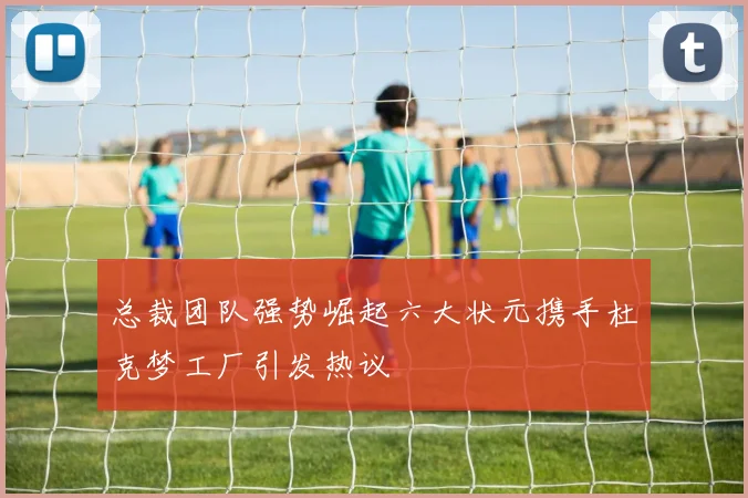 总裁团队强势崛起六大状元携手杜克梦工厂引发热议