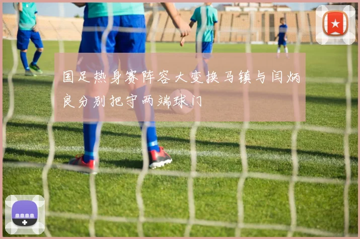 国足热身赛阵容大变换马镇与闫炳良分别把守两端球门