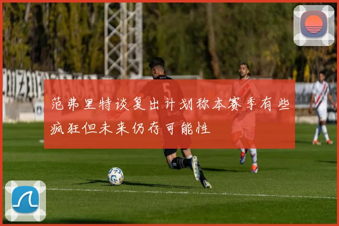 范弗里特谈复出计划称本赛季有些疯狂但未来仍存可能性